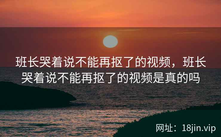 班长哭着说不能再抠了的视频，班长哭着说不能再抠了的视频是真的吗