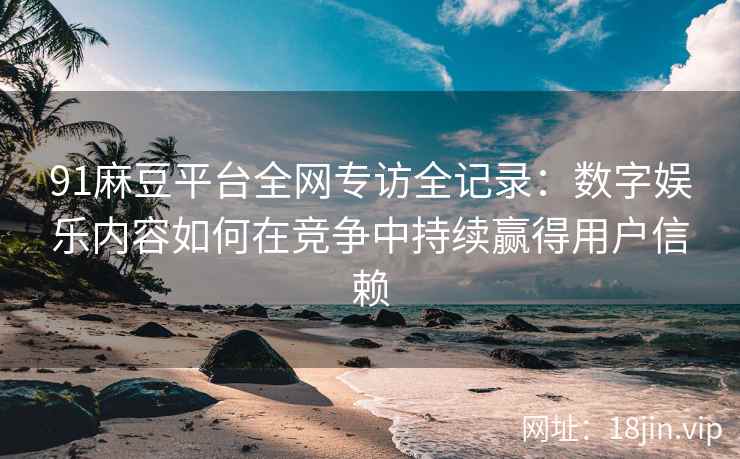 91麻豆平台全网专访全记录：数字娱乐内容如何在竞争中持续赢得用户信赖