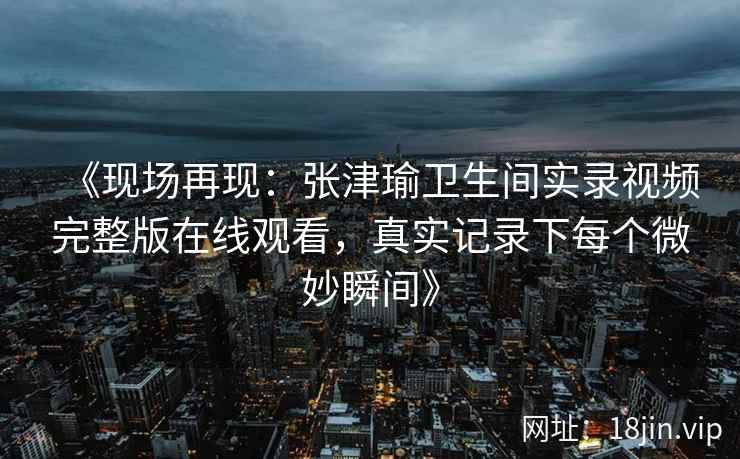 《现场再现：张津瑜卫生间实录视频完整版在线观看，真实记录下每个微妙瞬间》