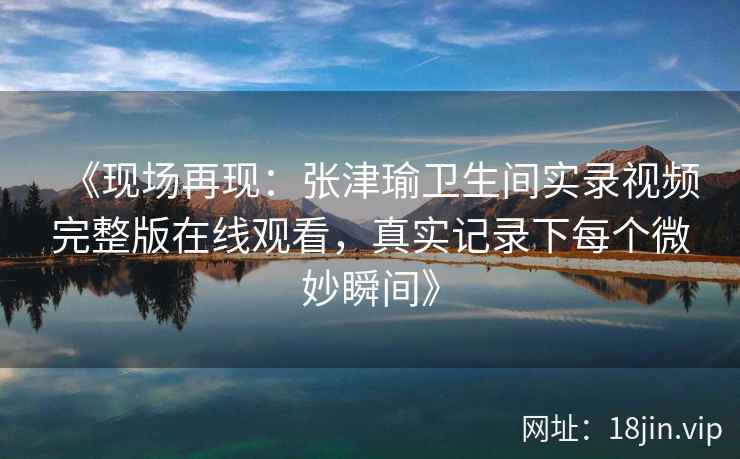 《现场再现：张津瑜卫生间实录视频完整版在线观看，真实记录下每个微妙瞬间》