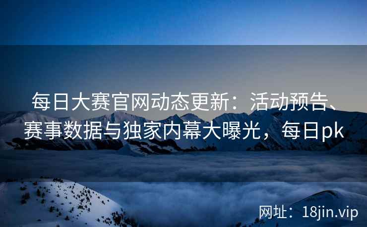 每日大赛官网动态更新：活动预告、赛事数据与独家内幕大曝光，每日pk