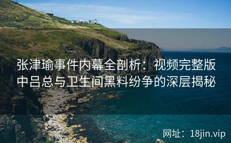 张津瑜事件内幕全剖析：视频完整版中吕总与卫生间黑料纷争的深层揭秘