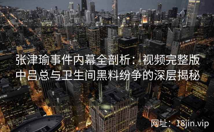 张津瑜事件内幕全剖析：视频完整版中吕总与卫生间黑料纷争的深层揭秘