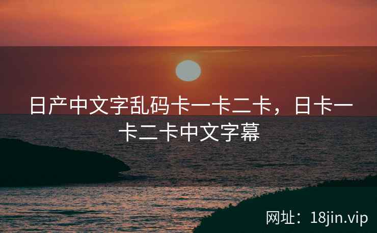 日产中文字乱码卡一卡二卡，日卡一卡二卡中文字幕