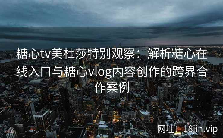 糖心tv美杜莎特别观察：解析糖心在线入口与糖心vlog内容创作的跨界合作案例