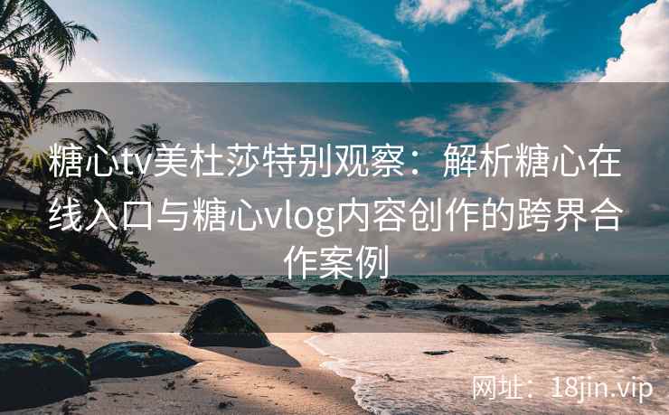 糖心tv美杜莎特别观察：解析糖心在线入口与糖心vlog内容创作的跨界合作案例