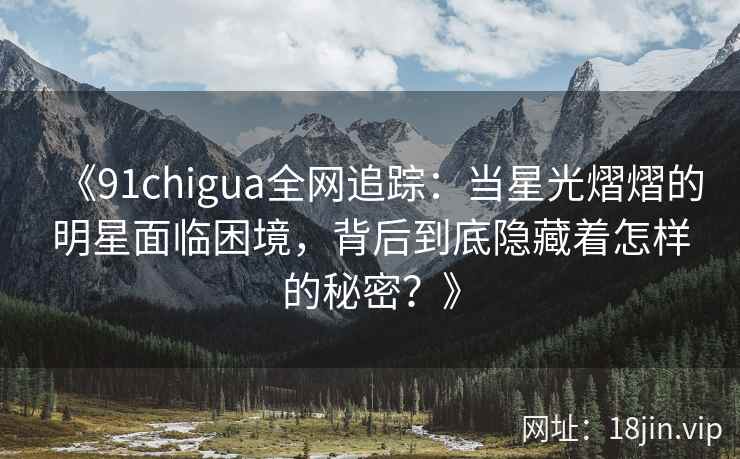 《91chigua全网追踪：当星光熠熠的明星面临困境，背后到底隐藏着怎样的秘密？》