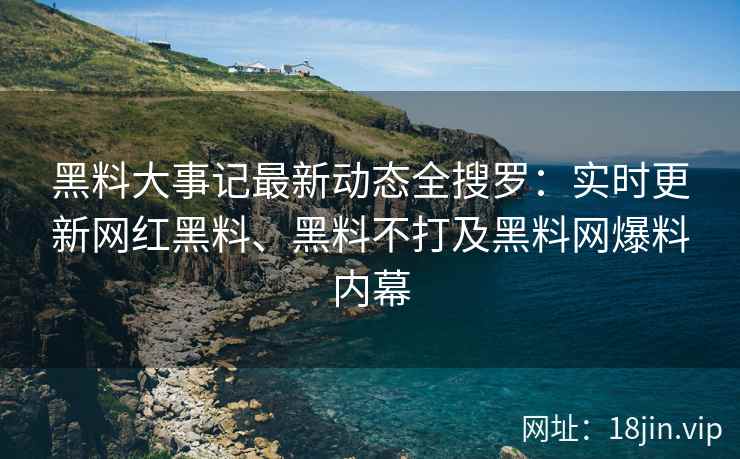 黑料大事记最新动态全搜罗：实时更新网红黑料、黑料不打及黑料网爆料内幕