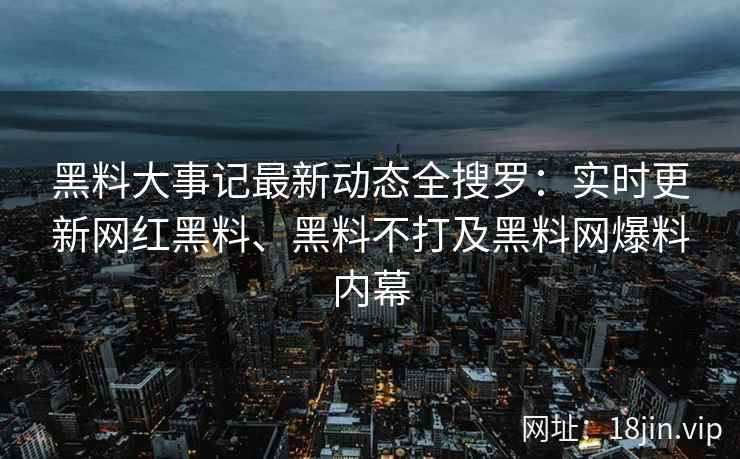 黑料大事记最新动态全搜罗：实时更新网红黑料、黑料不打及黑料网爆料内幕
