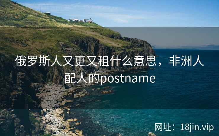 俄罗斯人又更又租什么意思，非洲人配人的postname
