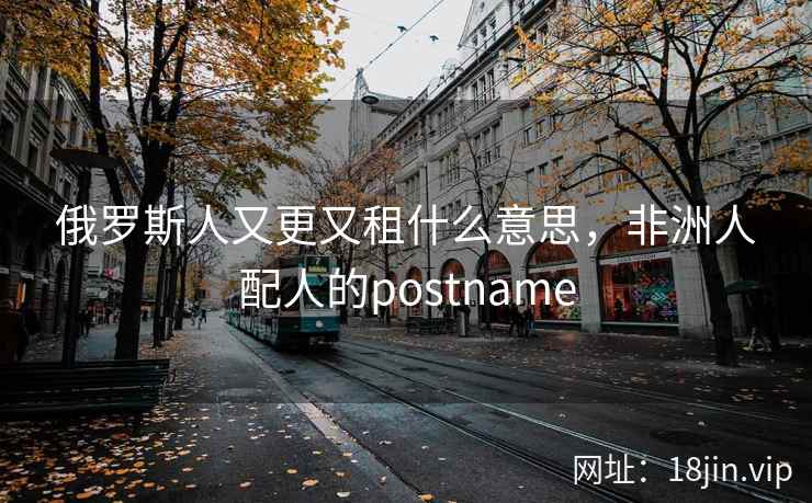 俄罗斯人又更又租什么意思，非洲人配人的postname