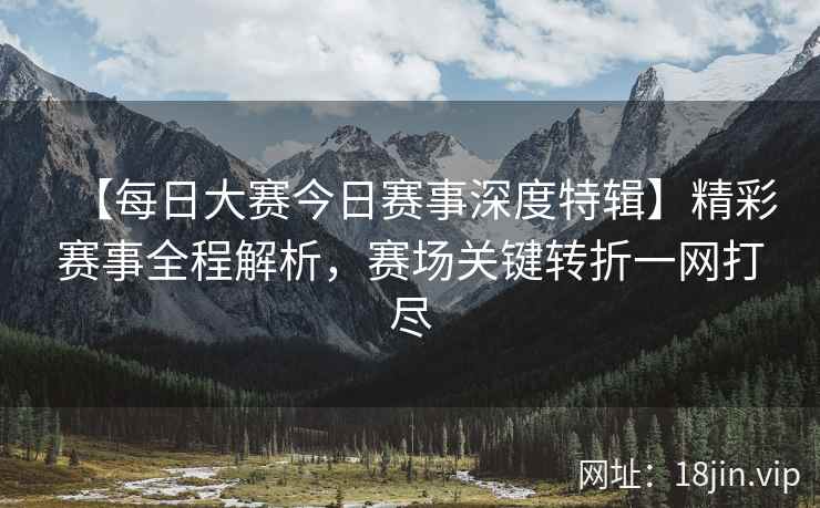 【每日大赛今日赛事深度特辑】精彩赛事全程解析，赛场关键转折一网打尽