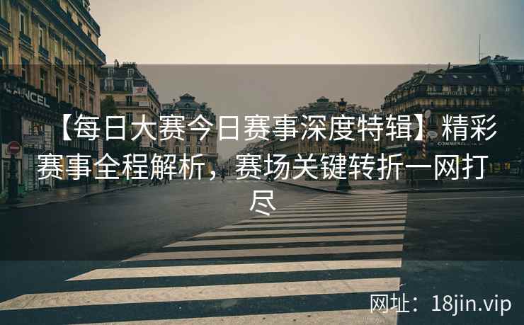 【每日大赛今日赛事深度特辑】精彩赛事全程解析，赛场关键转折一网打尽