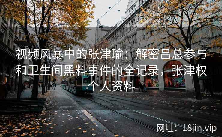 视频风暴中的张津瑜：解密吕总参与和卫生间黑料事件的全记录，张津权个人资料
