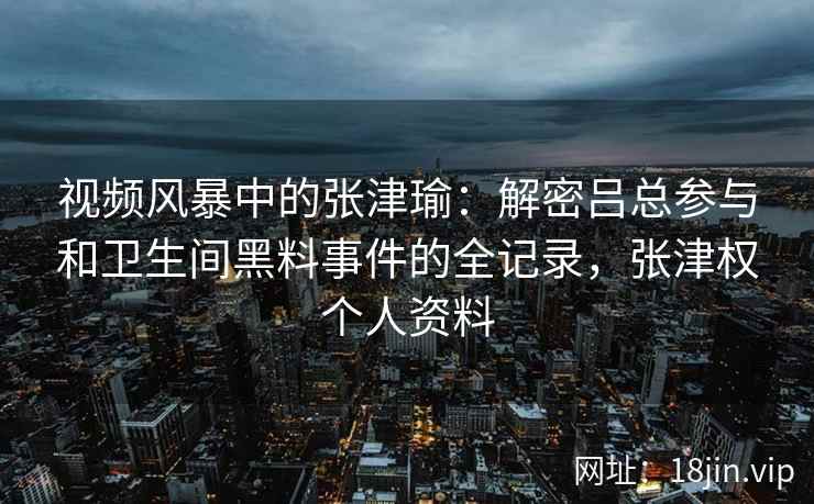 视频风暴中的张津瑜：解密吕总参与和卫生间黑料事件的全记录，张津权个人资料