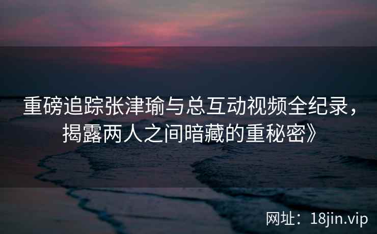 重磅追踪张津瑜与总互动视频全纪录，揭露两人之间暗藏的重秘密》