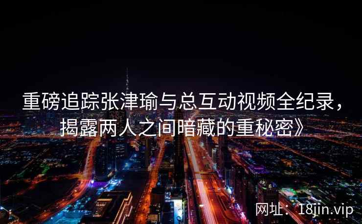 重磅追踪张津瑜与总互动视频全纪录，揭露两人之间暗藏的重秘密》