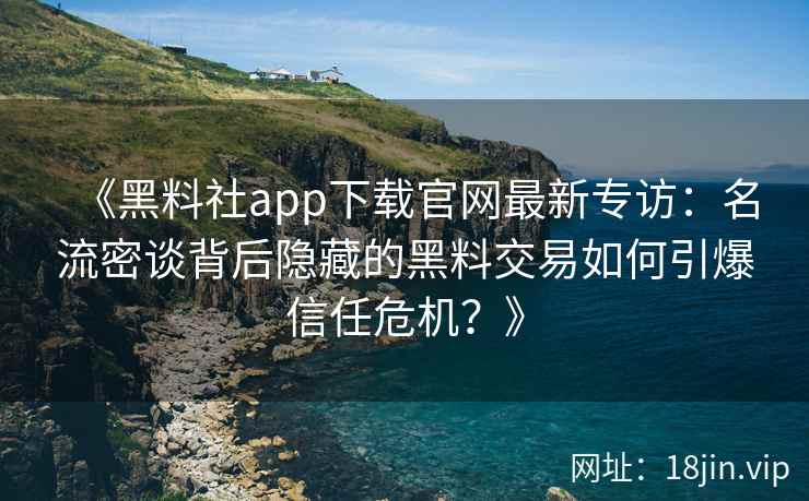 《黑料社app下载官网最新专访：名流密谈背后隐藏的黑料交易如何引爆信任危机？》
