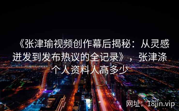 《张津瑜视频创作幕后揭秘：从灵感迸发到发布热议的全记录》，张津涤个人资料人高多少