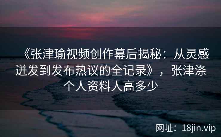 《张津瑜视频创作幕后揭秘：从灵感迸发到发布热议的全记录》，张津涤个人资料人高多少
