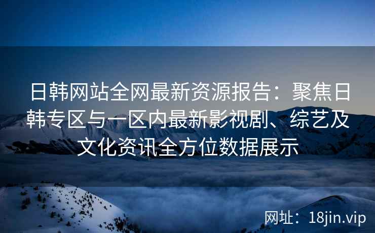 日韩网站全网最新资源报告：聚焦日韩专区与一区内最新影视剧、综艺及文化资讯全方位数据展示