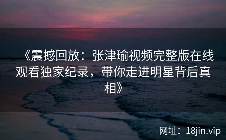 《震撼回放：张津瑜视频完整版在线观看独家纪录，带你走进明星背后真相》
