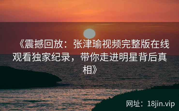 《震撼回放：张津瑜视频完整版在线观看独家纪录，带你走进明星背后真相》